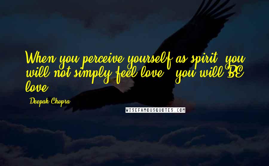 Deepak Chopra Quotes: When you perceive yourself as spirit, you will not simply feel love - you will BE love.