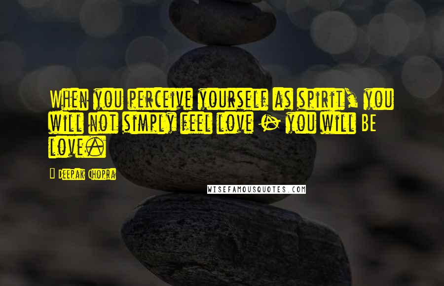 Deepak Chopra Quotes: When you perceive yourself as spirit, you will not simply feel love - you will BE love.