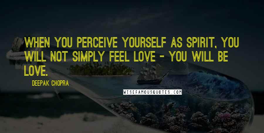 Deepak Chopra Quotes: When you perceive yourself as spirit, you will not simply feel love - you will BE love.