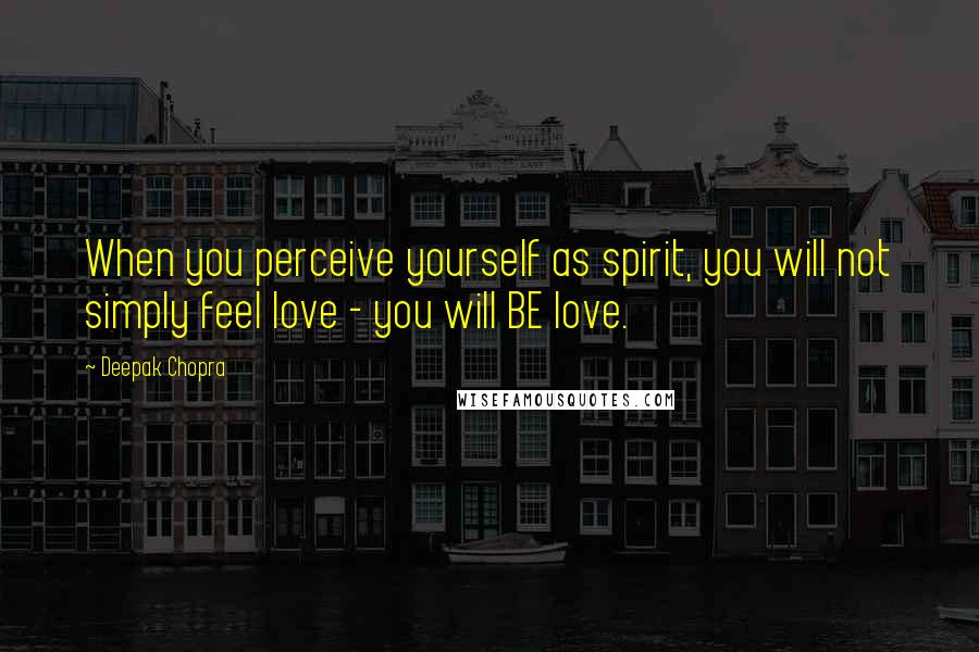 Deepak Chopra Quotes: When you perceive yourself as spirit, you will not simply feel love - you will BE love.