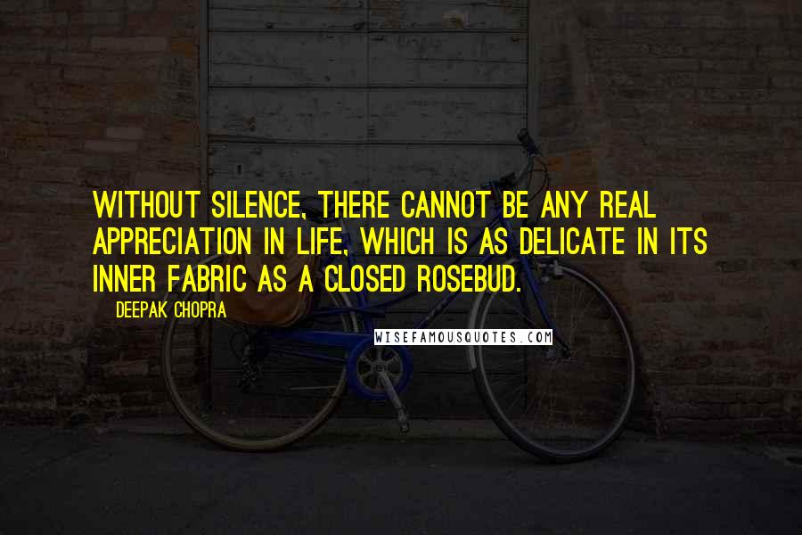 Deepak Chopra Quotes: Without silence, there cannot be any real appreciation in life, which is as delicate in its inner fabric as a closed rosebud.