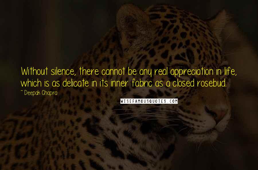 Deepak Chopra Quotes: Without silence, there cannot be any real appreciation in life, which is as delicate in its inner fabric as a closed rosebud.