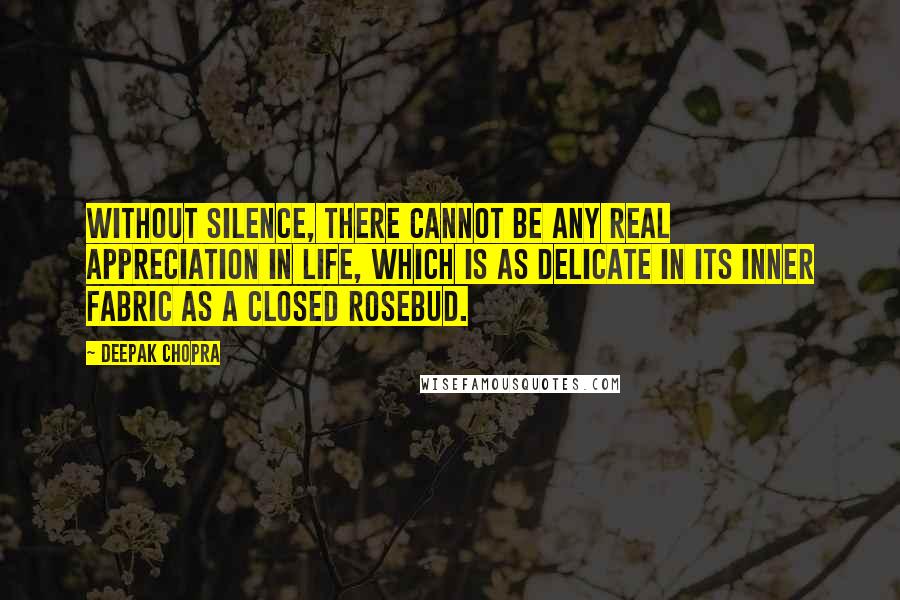 Deepak Chopra Quotes: Without silence, there cannot be any real appreciation in life, which is as delicate in its inner fabric as a closed rosebud.