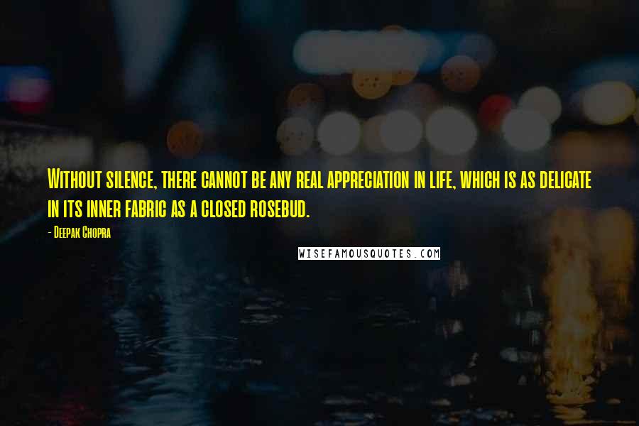 Deepak Chopra Quotes: Without silence, there cannot be any real appreciation in life, which is as delicate in its inner fabric as a closed rosebud.