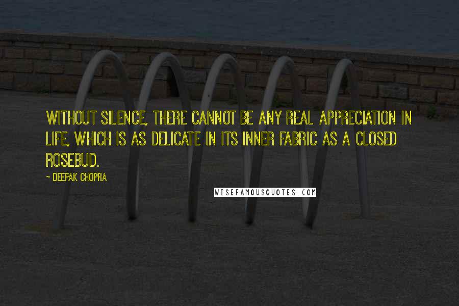 Deepak Chopra Quotes: Without silence, there cannot be any real appreciation in life, which is as delicate in its inner fabric as a closed rosebud.