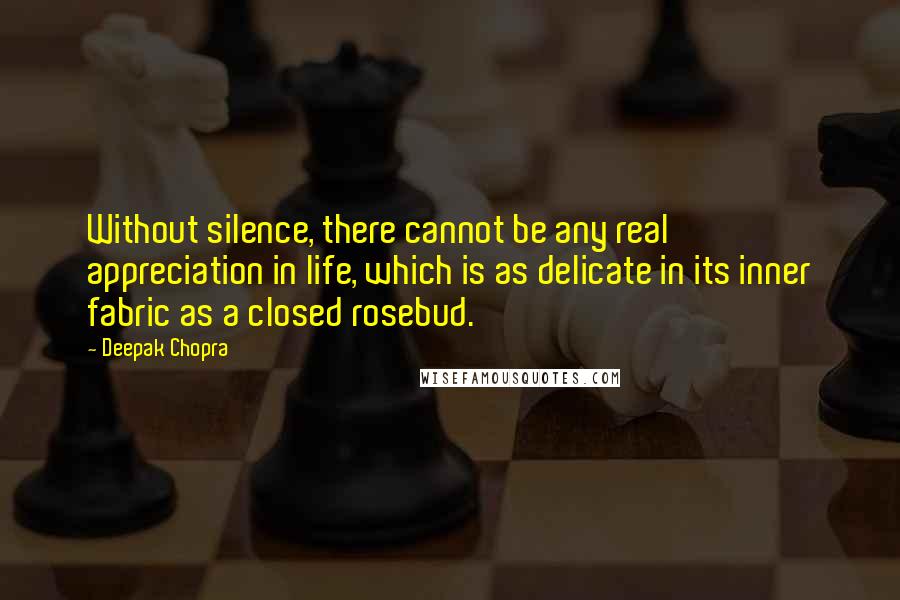 Deepak Chopra Quotes: Without silence, there cannot be any real appreciation in life, which is as delicate in its inner fabric as a closed rosebud.