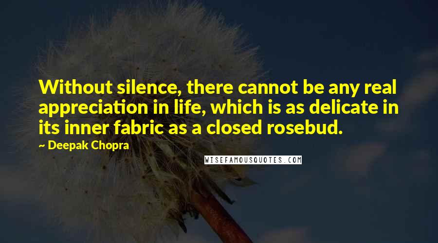 Deepak Chopra Quotes: Without silence, there cannot be any real appreciation in life, which is as delicate in its inner fabric as a closed rosebud.