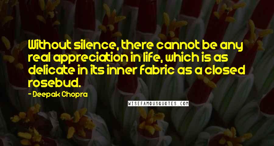 Deepak Chopra Quotes: Without silence, there cannot be any real appreciation in life, which is as delicate in its inner fabric as a closed rosebud.