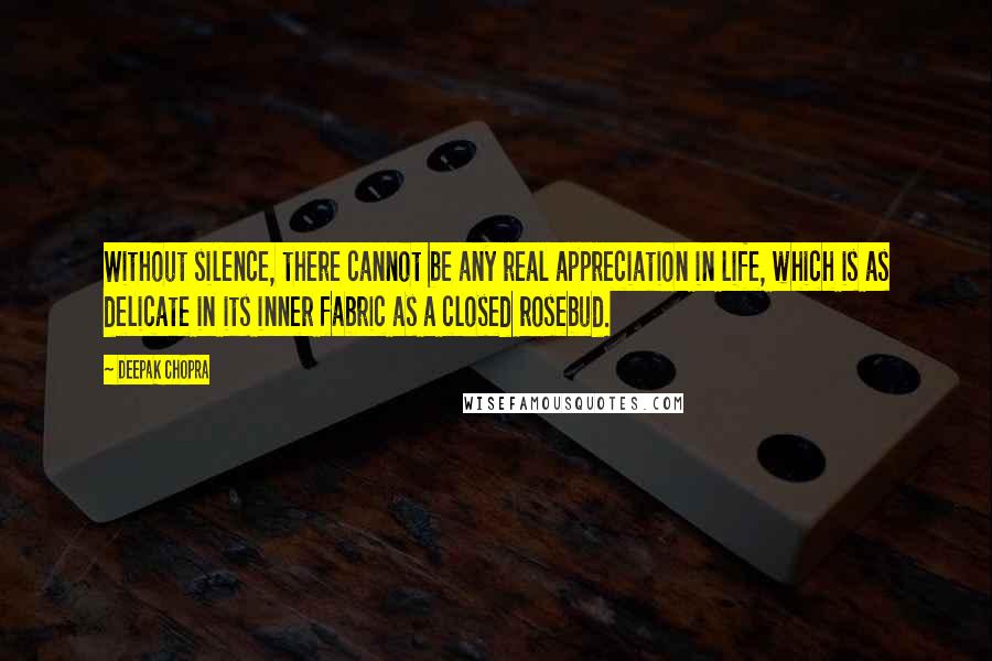 Deepak Chopra Quotes: Without silence, there cannot be any real appreciation in life, which is as delicate in its inner fabric as a closed rosebud.