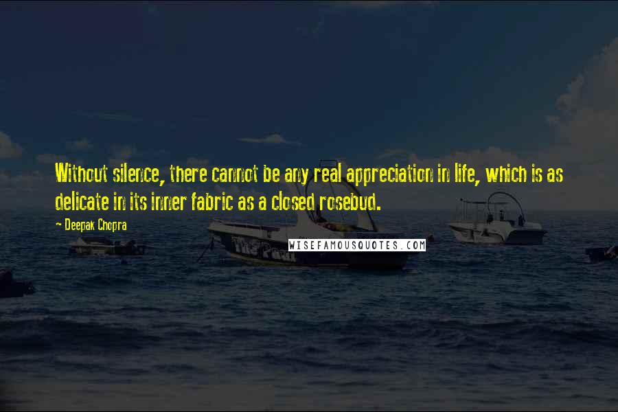 Deepak Chopra Quotes: Without silence, there cannot be any real appreciation in life, which is as delicate in its inner fabric as a closed rosebud.