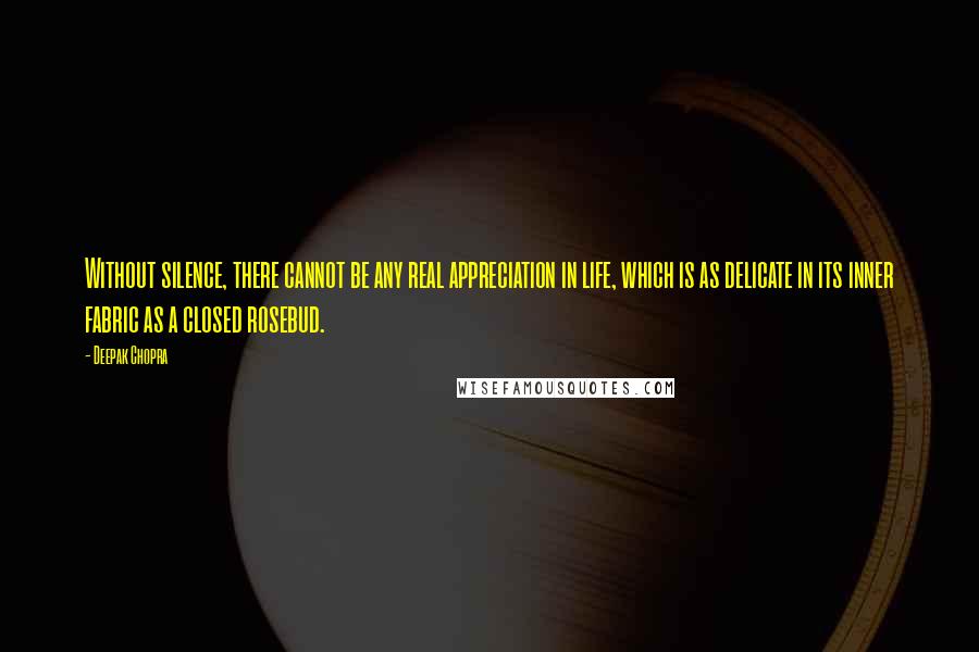 Deepak Chopra Quotes: Without silence, there cannot be any real appreciation in life, which is as delicate in its inner fabric as a closed rosebud.