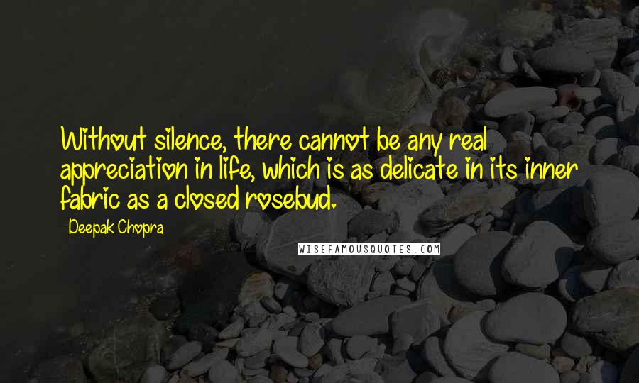 Deepak Chopra Quotes: Without silence, there cannot be any real appreciation in life, which is as delicate in its inner fabric as a closed rosebud.