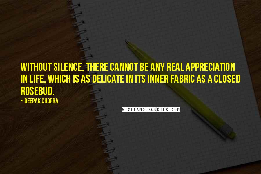 Deepak Chopra Quotes: Without silence, there cannot be any real appreciation in life, which is as delicate in its inner fabric as a closed rosebud.