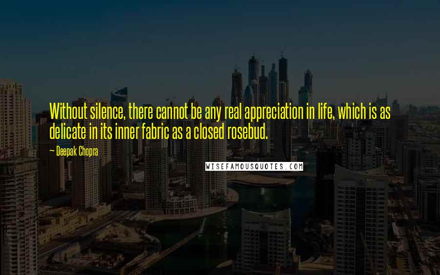 Deepak Chopra Quotes: Without silence, there cannot be any real appreciation in life, which is as delicate in its inner fabric as a closed rosebud.