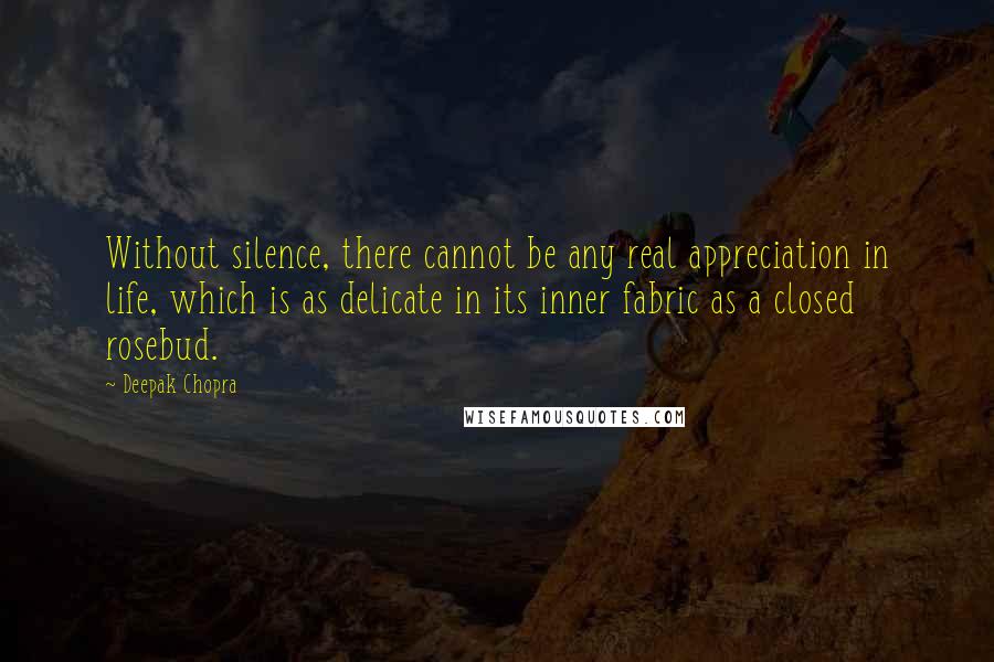 Deepak Chopra Quotes: Without silence, there cannot be any real appreciation in life, which is as delicate in its inner fabric as a closed rosebud.