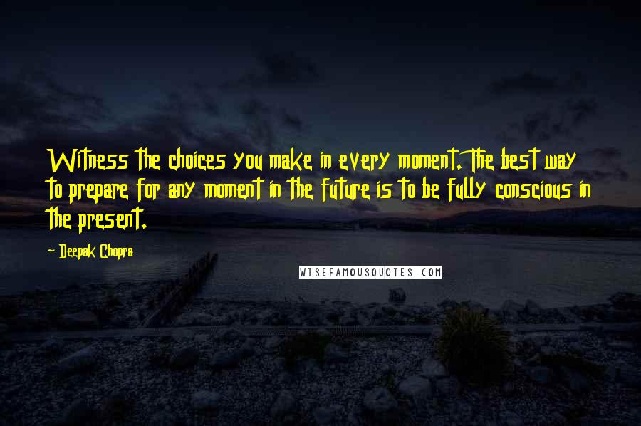 Deepak Chopra Quotes: Witness the choices you make in every moment. The best way to prepare for any moment in the future is to be fully conscious in the present.