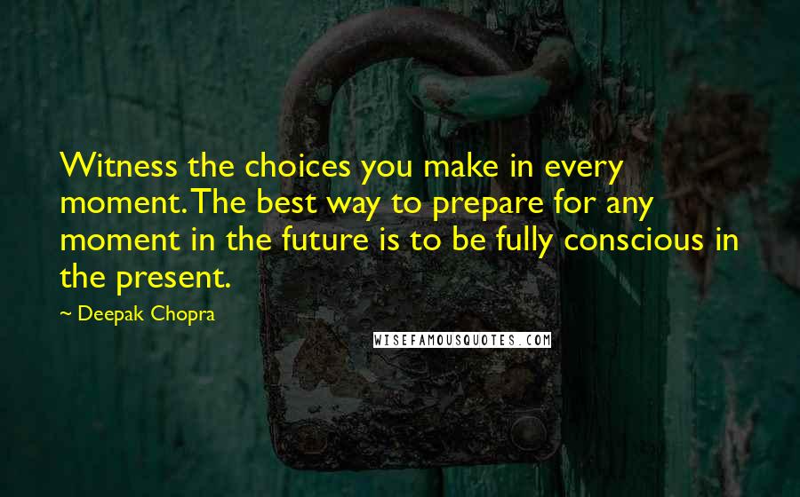 Deepak Chopra Quotes: Witness the choices you make in every moment. The best way to prepare for any moment in the future is to be fully conscious in the present.