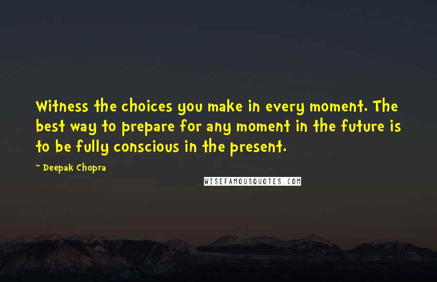 Deepak Chopra Quotes: Witness the choices you make in every moment. The best way to prepare for any moment in the future is to be fully conscious in the present.