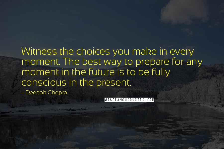 Deepak Chopra Quotes: Witness the choices you make in every moment. The best way to prepare for any moment in the future is to be fully conscious in the present.