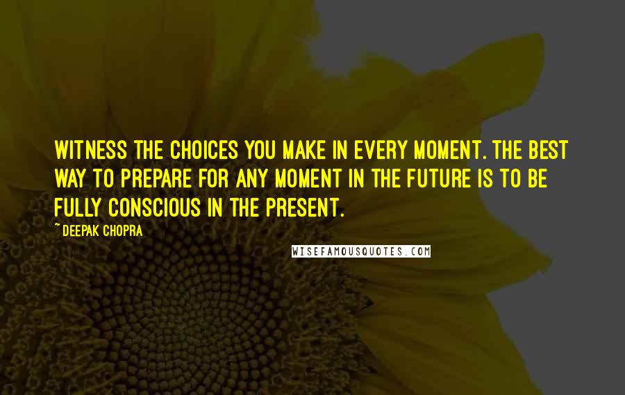 Deepak Chopra Quotes: Witness the choices you make in every moment. The best way to prepare for any moment in the future is to be fully conscious in the present.