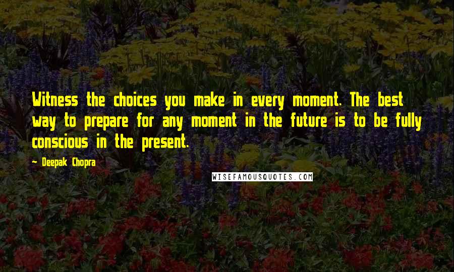 Deepak Chopra Quotes: Witness the choices you make in every moment. The best way to prepare for any moment in the future is to be fully conscious in the present.