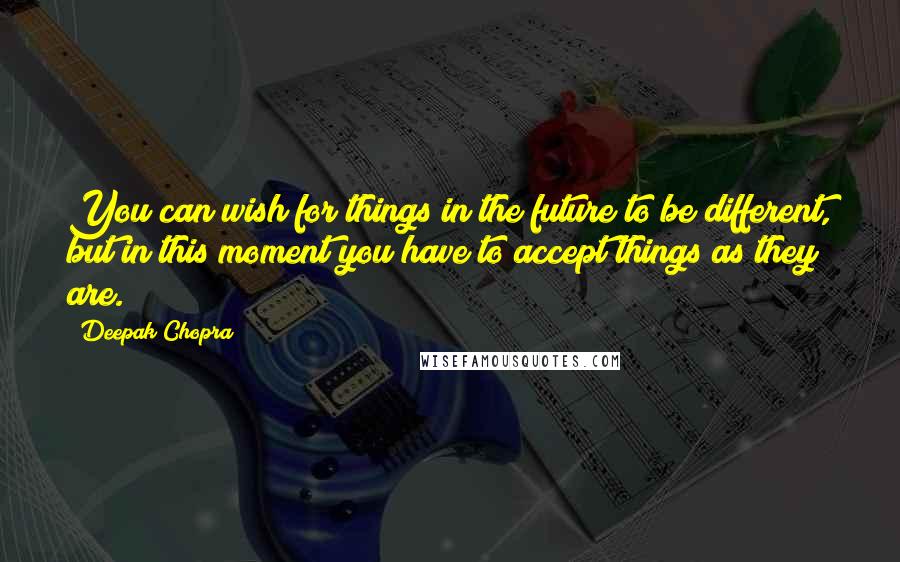 Deepak Chopra Quotes: You can wish for things in the future to be different, but in this moment you have to accept things as they are.