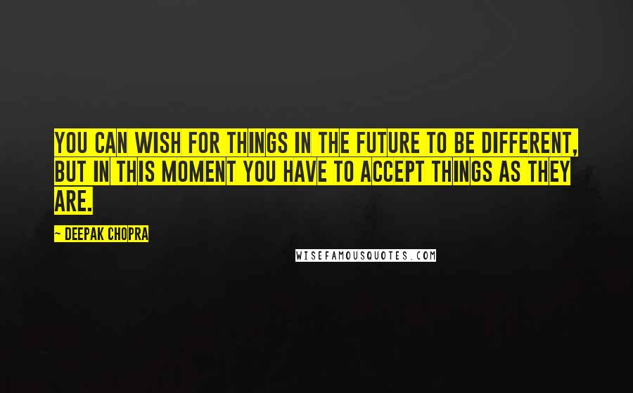 Deepak Chopra Quotes: You can wish for things in the future to be different, but in this moment you have to accept things as they are.