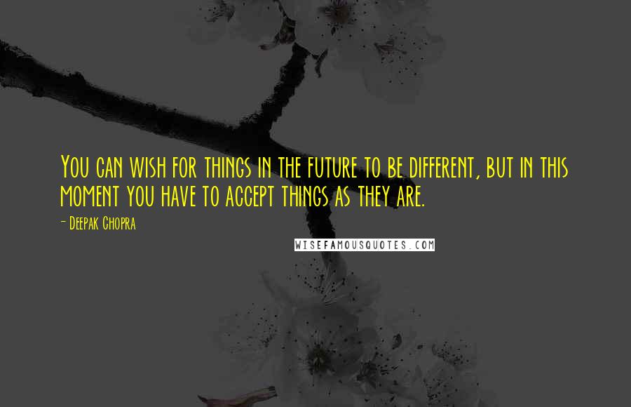 Deepak Chopra Quotes: You can wish for things in the future to be different, but in this moment you have to accept things as they are.