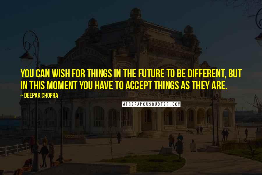 Deepak Chopra Quotes: You can wish for things in the future to be different, but in this moment you have to accept things as they are.
