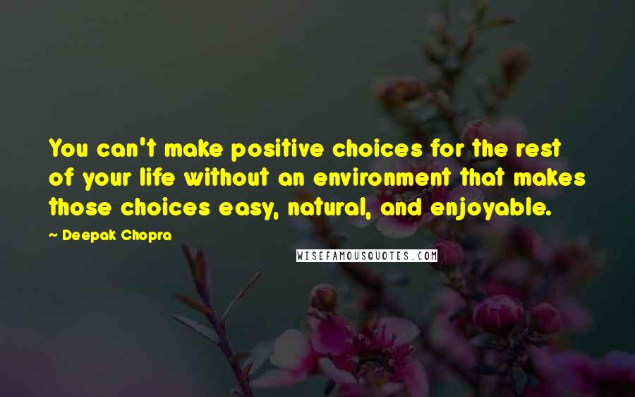 Deepak Chopra Quotes: You can't make positive choices for the rest of your life without an environment that makes those choices easy, natural, and enjoyable.