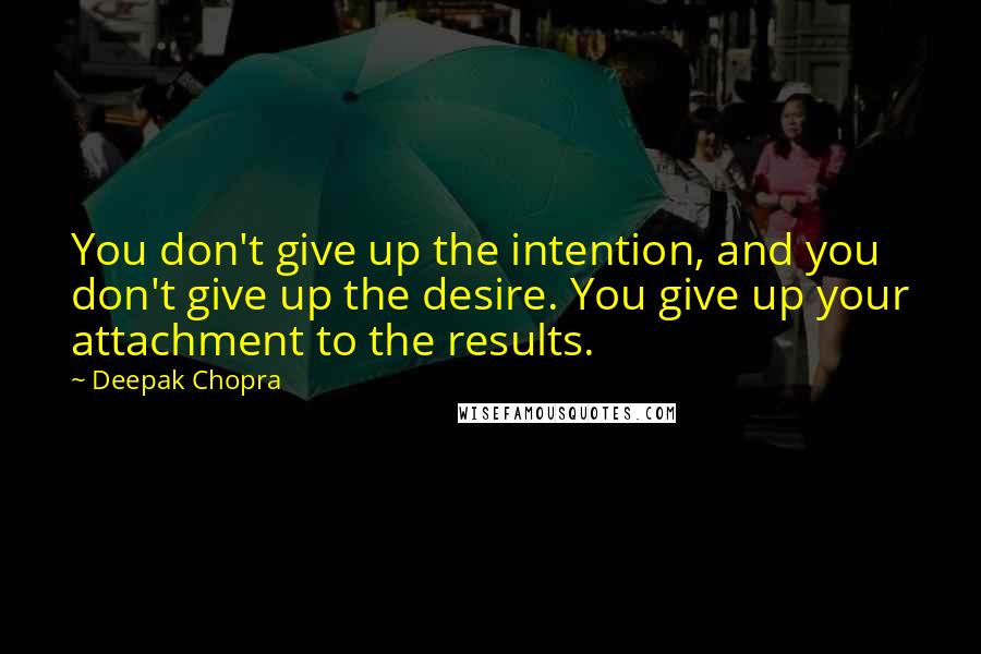 Deepak Chopra Quotes: You don't give up the intention, and you don't give up the desire. You give up your attachment to the results.