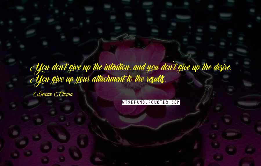 Deepak Chopra Quotes: You don't give up the intention, and you don't give up the desire. You give up your attachment to the results.