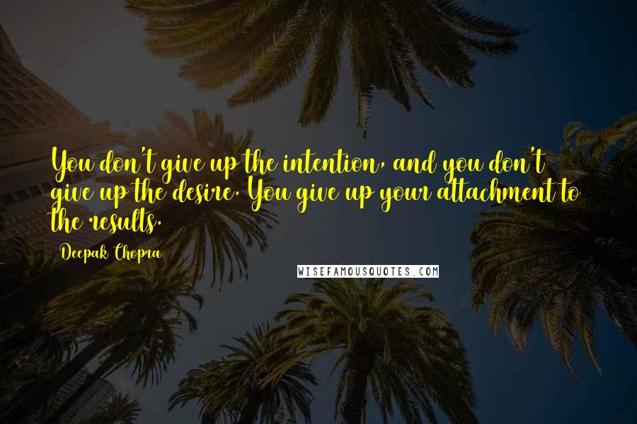 Deepak Chopra Quotes: You don't give up the intention, and you don't give up the desire. You give up your attachment to the results.