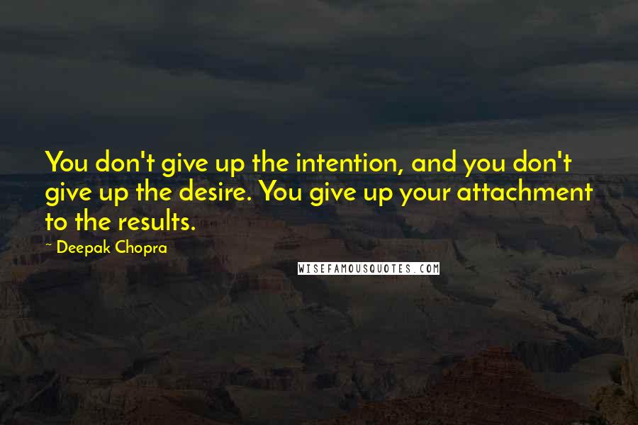 Deepak Chopra Quotes: You don't give up the intention, and you don't give up the desire. You give up your attachment to the results.