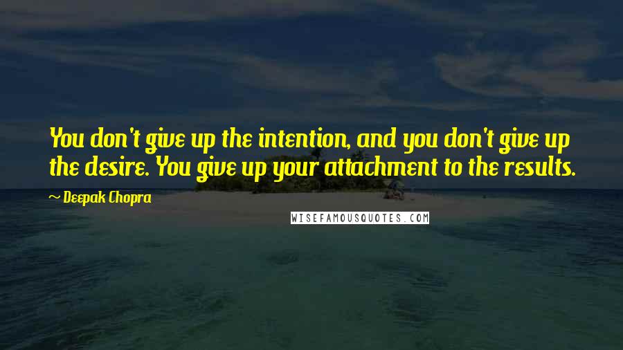 Deepak Chopra Quotes: You don't give up the intention, and you don't give up the desire. You give up your attachment to the results.