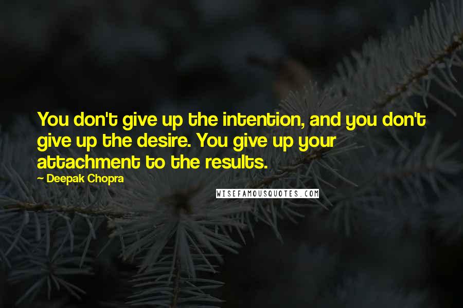 Deepak Chopra Quotes: You don't give up the intention, and you don't give up the desire. You give up your attachment to the results.