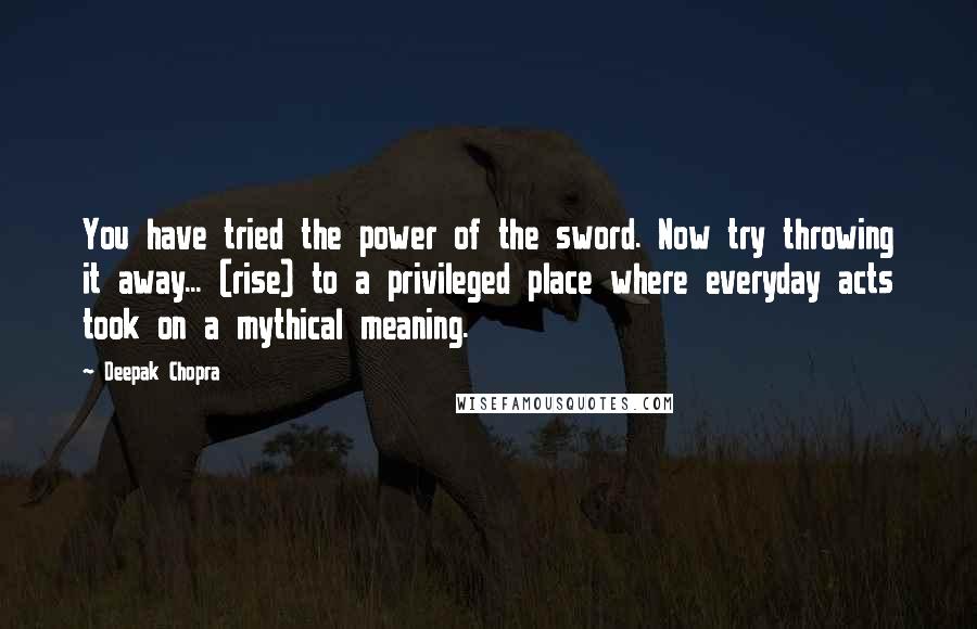 Deepak Chopra Quotes: You have tried the power of the sword. Now try throwing it away... (rise) to a privileged place where everyday acts took on a mythical meaning.