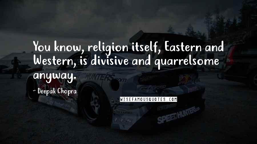 Deepak Chopra Quotes: You know, religion itself, Eastern and Western, is divisive and quarrelsome anyway.