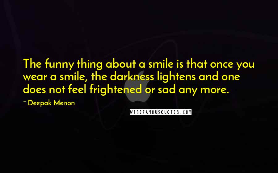 Deepak Menon Quotes: The funny thing about a smile is that once you wear a smile, the darkness lightens and one does not feel frightened or sad any more.