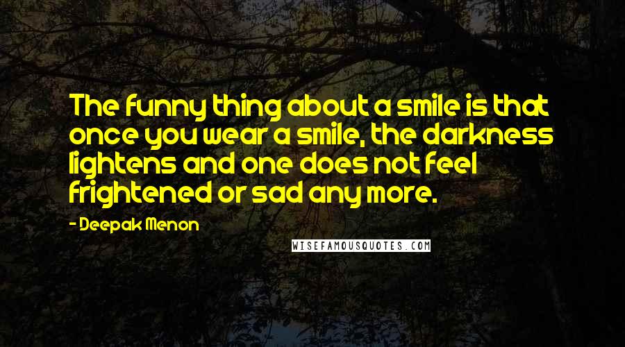 Deepak Menon Quotes: The funny thing about a smile is that once you wear a smile, the darkness lightens and one does not feel frightened or sad any more.
