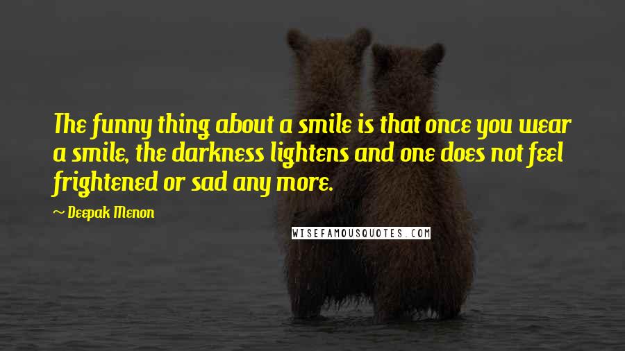 Deepak Menon Quotes: The funny thing about a smile is that once you wear a smile, the darkness lightens and one does not feel frightened or sad any more.