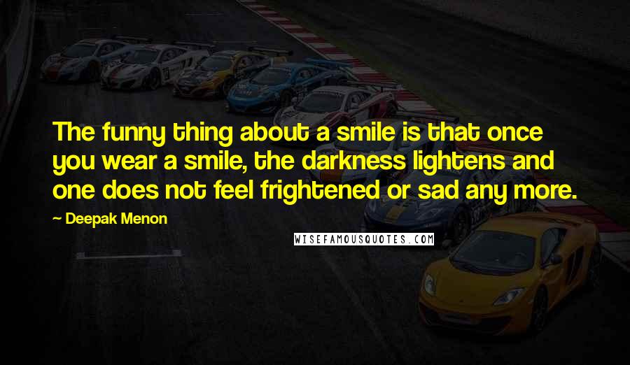 Deepak Menon Quotes: The funny thing about a smile is that once you wear a smile, the darkness lightens and one does not feel frightened or sad any more.