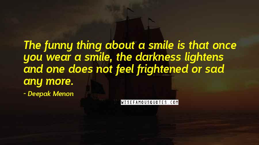 Deepak Menon Quotes: The funny thing about a smile is that once you wear a smile, the darkness lightens and one does not feel frightened or sad any more.