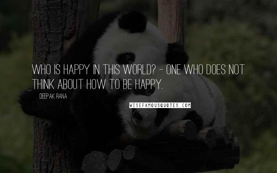 Deepak Rana Quotes: Who is happy in this world? - One who does not think about how to be happy.