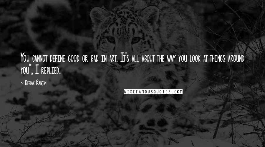 Deepak Ranjan Quotes: You cannot define good or bad in art. It's all about the way you look at things around you", I replied.