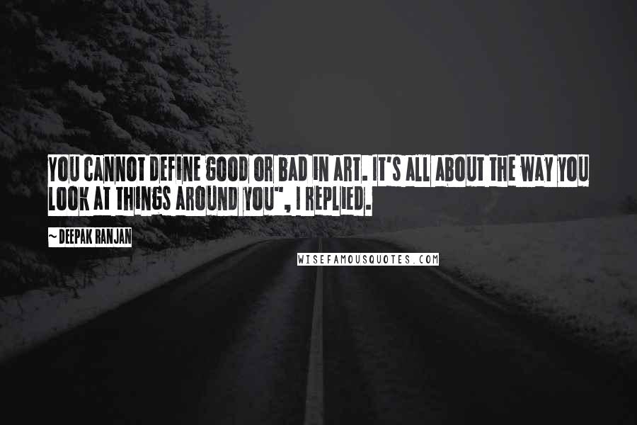 Deepak Ranjan Quotes: You cannot define good or bad in art. It's all about the way you look at things around you", I replied.