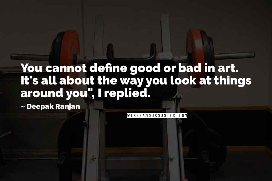 Deepak Ranjan Quotes: You cannot define good or bad in art. It's all about the way you look at things around you", I replied.