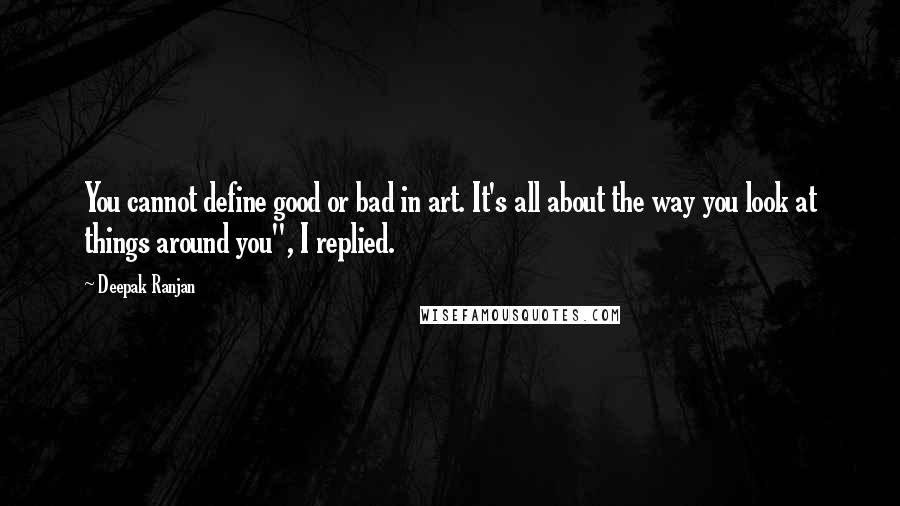 Deepak Ranjan Quotes: You cannot define good or bad in art. It's all about the way you look at things around you", I replied.