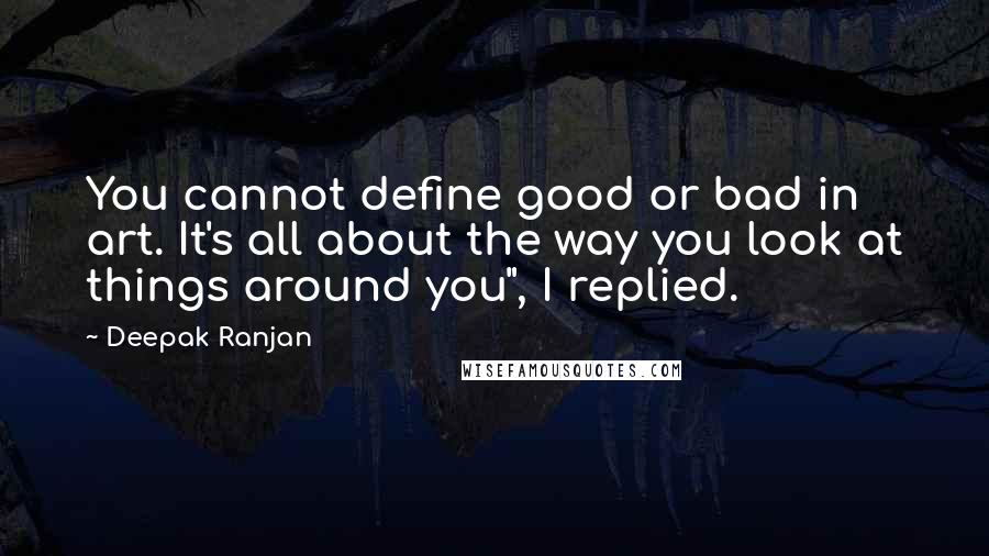 Deepak Ranjan Quotes: You cannot define good or bad in art. It's all about the way you look at things around you", I replied.