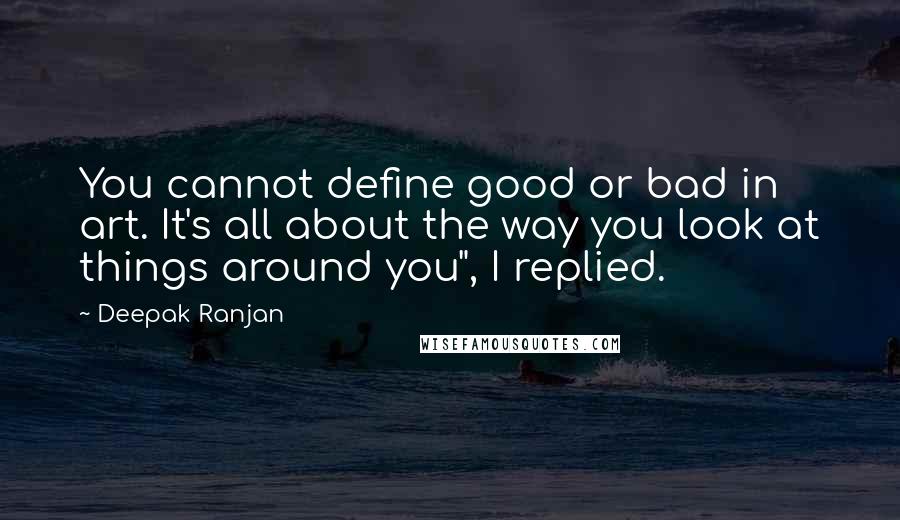 Deepak Ranjan Quotes: You cannot define good or bad in art. It's all about the way you look at things around you", I replied.